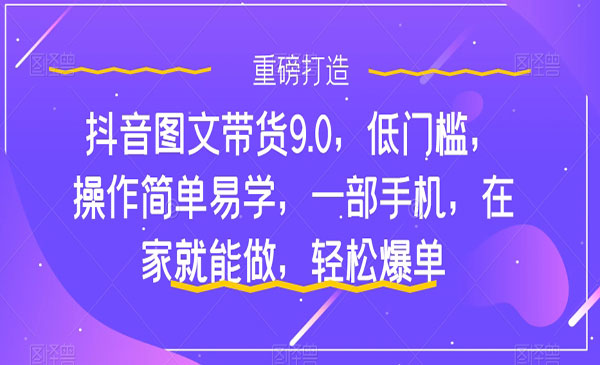 《抖音图文带货轻松爆单9.0》低门槛，操作简单易学-掘金智库